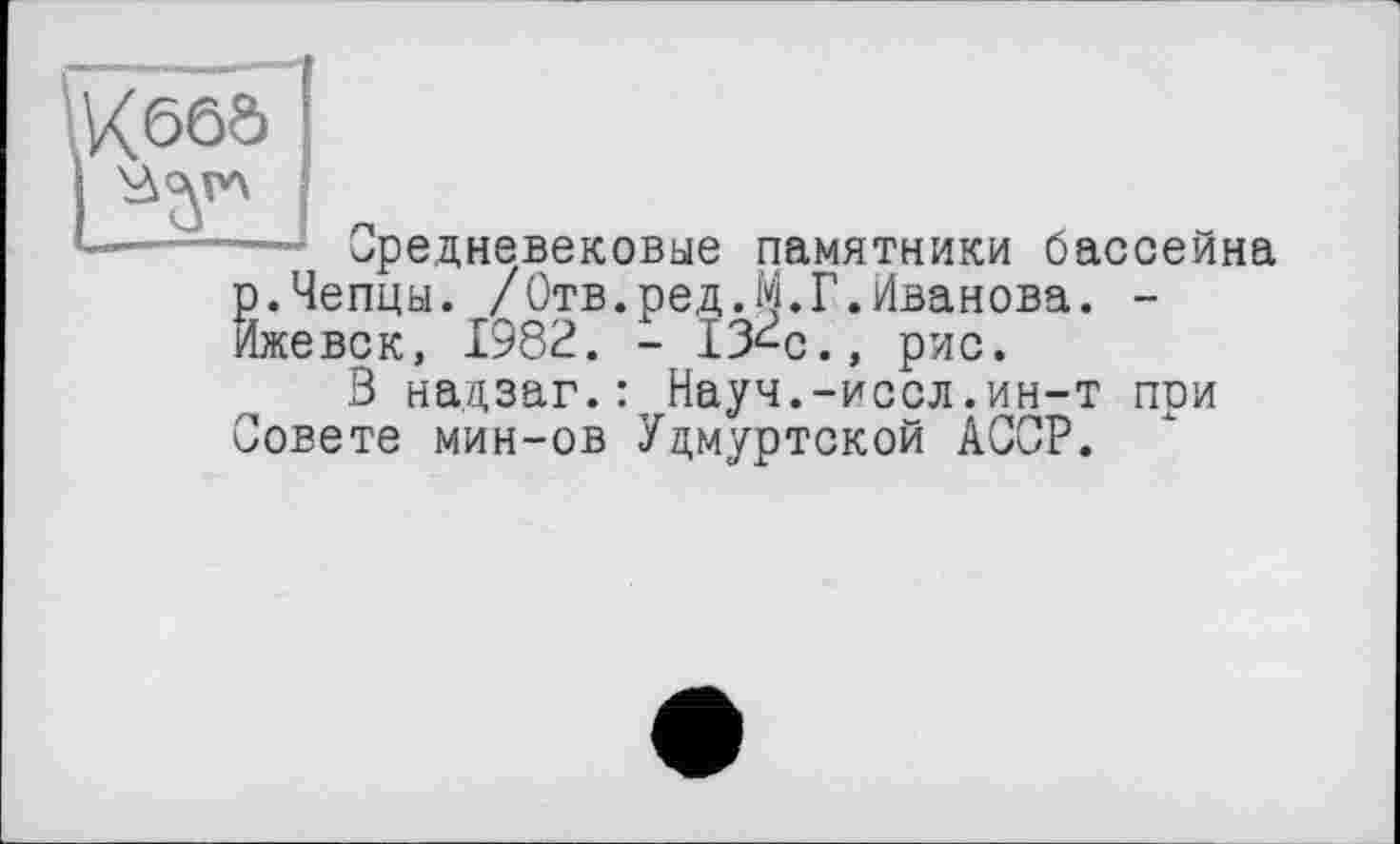 ﻿—- Средневековые памятники бассейна р.Чепцы. /Отв.ред.М.Г.Иванова. -Ижевск, 1982. - ІЗ^с., рис.
3 надзаг.: Науч.-иссл.ин-т при Совете мин-ов Удмуртской АССР.